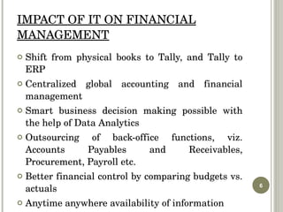 IMPACT OF IT ON FINANCIAL MANAGEMENT Shift from physical books to Tally, and Tally to ERP Centralized global accounting and financial management Smart business decision making possible with the help of Data Analytics Outsourcing of back-office functions, viz. Accounts Payables and Receivables, Procurement, Payroll etc. Better financial control by comparing budgets vs. actuals Anytime anywhere availability of information 