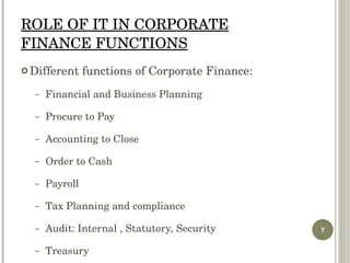 ROLE OF IT IN CORPORATE FINANCE FUNCTIONS Different functions of Corporate Finance: Financial and Business Planning Procure to Pay Accounting to Close Order to Cash Payroll Tax Planning and compliance Audit: Internal , Statutory, Security Treasury 