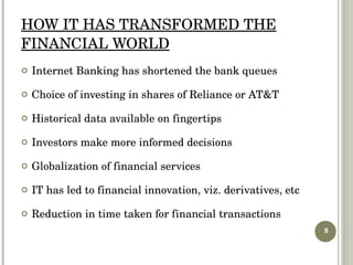 HOW IT HAS TRANSFORMED THE FINANCIAL WORLD Internet Banking has shortened the bank queues Choice of investing in shares of Reliance or AT&T Historical data available on fingertips Investors make more informed decisions Globalization of financial services IT has led to financial innovation, viz. derivatives, etc Reduction in time taken for financial transactions  
