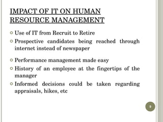 IMPACT OF IT ON HUMAN RESOURCE MANAGEMENT Use of IT from Recruit to Retire Prospective candidates being reached through internet instead of newspaper Performance management made easy History of an employee at the fingertips of the manager Informed decisions could be taken regarding appraisals, hikes, etc 