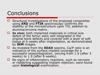 Conclusions
 Structural investigations of the proposed composites
  using XRD and FTIR spectroscopy confirms the
  stability of the microstructure upon TiO 2 addition to
  alumina/zirconia matrix.
 In vivo: both implanted materials in critical size
  defect of the femur were well integrated in the
  original bone defects and covered with a layer of soft
  tissue at 6 weeks after implantation, as demonstrated
  by SEM images.
 As revealed from the EDAX spectra, Ca/P ratio is an
  indicative of the surface implant coverage for a
  successful osseointegration, varying from 1.5 (after 3
  weeks) to 1.9 (after 6 weeks).
 No signs of inflammatory reactions, such as necrosis
  or reddening suggesting implant rejection, were found
  upon histological examination.
 