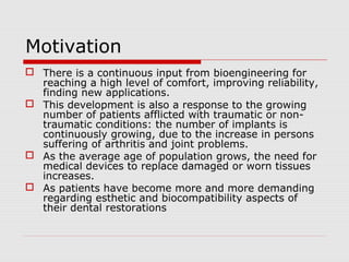 Motivation
 There is a continuous input from bioengineering for
  reaching a high level of comfort, improving reliability,
  finding new applications.
 This development is also a response to the growing
  number of patients afflicted with traumatic or non-
  traumatic conditions: the number of implants is
  continuously growing, due to the increase in persons
  suffering of arthritis and joint problems.
 As the average age of population grows, the need for
  medical devices to replace damaged or worn tissues
  increases.
 As patients have become more and more demanding
  regarding esthetic and biocompatibility aspects of
  their dental restorations
 