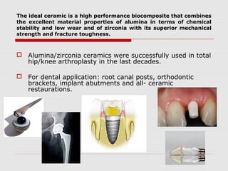 The ideal ceramic is a high performance biocomposite that combines
the excellent material properties of alumina in terms of chemical
stability and low wear and of zirconia with its superior mechanical
strength and fracture toughness.



 Alumina/zirconia ceramics were successfully used in total
  hip/knee arthroplasty in the last decades.

 For dental application: root canal posts, orthodontic
  brackets, implant abutments and all- ceramic
  restaurations.
 