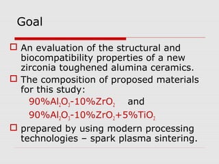 Goal

 An evaluation of the structural and
  biocompatibility properties of a new
  zirconia toughened alumina ceramics.
 The composition of proposed materials
  for this study:
    90%Al2O3-10%ZrO2 and
    90%Al2O3-10%ZrO2+5%TiO2
 prepared by using modern processing
  technologies – spark plasma sintering.
 
