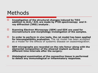 Methods
   Investigation of the structural changes induced by TiO2
    addition to Al2O3/ ZrO2 are made by FTIR spectroscopy and X-
    ray diffraction (XRD) analysis .

   Scanning Electron Microscopy (SEM) and EDX are used for
    microstructure and morphology investigation of the samples.

   In order to perform in vivo tests, the rat model has been applied
    for biocompatibility evaluation. The rat model has been accepted
    as a model for the effects of systemic disease on osseointegration.

   SEM micrographs are recorded on the rats femur along with the
    elemental composition of the sheared implant surfaces at
    different time intervals after the surgery.

   Histological examination of the connective tissue is performed
    to detect any immunological or inflammatory responses.
 