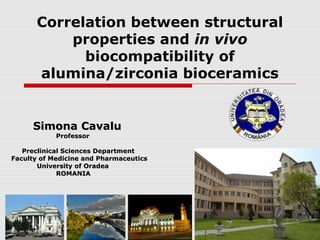Correlation between structural
          properties and in vivo
            biocompatibility of
      alumina/zirconia bioceramics


     Simona Cavalu
            Professor

   Preclinical Sciences Department
Faculty of Medicine and Pharmaceutics
       University of Oradea
             ROMANIA
 