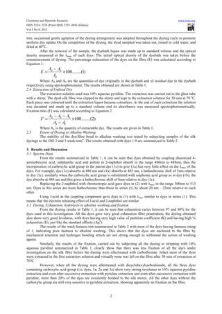 Chemistry and Materials Research www.iiste.org
ISSN 2224- 3224 (Print) ISSN 2225- 0956 (Online)
Vol.3 No.9, 2013
2
min. occasional gentle agitation of the dyeing arrangement was adopted throughout the dyeing cycle to promote
uniform dye uptake.On the completion of the dyeing, the dyed sampled was taken out, rinsed in cold water, and
dried at 60o
C.
After the removal of the sample, the dyebath liquor was made up to standard volume and the optical
density measured at the λmax of each dyes. The initial optical density of the dyebath was taken before the
commencement of dyeing. The percentage exhaustion of the dyes on the fibre (E) was calculated according to
Equation 1:
)1........(100×
−
=
d
bd
A
AA
E
Where Ad and Ab are the quantities of dye originally in the dyebath and of residual dye in the dyebath
respectively using spectrophotometer. The results obtained are shown in Table 1.
2.4 Extraction of Unfixed Dye
The extraction solution used was 10% aqueous pyridine. The extraction was carried out in the glass tube
with a stirrer. The dyed silk fibre was clipped to the stirrer and kept in the extraction solution for 30 min at 70 o
C.
Each piece was extracted until the extraction liquor became colourless. At the end of each extraction the solution
was decanted and made up to a standard volume and its absorbance was measured spectrophotometrically.
Fixation ratio (F) was calculated according to Equation 2.
)2........(100×
−
−−
=
bd
obd
AA
AAA
F
Where Ao is the quantity of extractable dye. The results are given in Table 1.
2.5 Extent of Dyeing to Alkaline Washing
The stability of the dye/fibre bond to alkaline washing was tested by subjecting samples of the silk
dyeings to the ISO 2 and 3 wash tests6
. The results obtained with dyes 1-9 are summarized in Table 2.
3. Results and Discussion
3.1 Spectra Data
From the results summarized in Table 1, it can be seen that dyes obtained by coupling diazotized 4-
aminobenzoic acid, sulphanilic acid and aniline to 2-naphthol absorb in the range 480nm to 488nm, thus the
incorporation of carboxylic acid group in the parent dye (1c) to give (1a) has very little effect on the λmax of the
dyes. For example, dye (1c) absorbs at 480 nm and (1a) absorbs at 485 nm, a bathochromic shift of 5nm relative
to dye (1c). similarly when the carboxylic acid group is substituted with sulphonic acid group as in dye (1b), the
dye absorbs at 488 nm and this gives a bathochromic shift of 8nm relative to dye (1c).
Replacing the 2-naphthol with chromotropic acid gave dyes in (2) with λmax in the range 500nm to 513
nm. Dyes in this series are more bathochromic than those in series (1) by about 20 nm – 23nm relative to each
other.
Using J-acid as the coupling component gave dyes in (3) with λmax similar to dyes in series (1). This
means that the electron releasing effect of J-acid and 2-naphthol are similar.
3.2 Dyeing, Exhaustion, hydrolysis to alkaline washing and fixation
From the dyeing results in Table 1, it can be seen that exhaustion varies between 97 and 80% for the
dyes used in this investigation. All the dyes gave very good exhaustion fibre penetration, the dyeing obtained
also show very good levelness, with dyes having very high value of partition coefficient (K) and having high %
exhaustion (E), just like the standard affinity (Δμθ
).
The results of the wash fastness test summarized in Table 2 with most of the dyes having fastness rating
of 1, indicating poor fastness to alkaline washing. This shows that the dyes are anchored to the fibre by
mechanical retention and hydrogen bonding which are not strong enough to withstand the action of washing
agents.
Similarly, the results of the fixation, carried out by subjecting all the dyeing to stripping with 10%
aqueous pyridine summarized in Table 1, clearly show that there was less fixation of all the dyes under
investigation on the silk fibre before the dyeing were aftertreated with carbodiimide. Infact most of the dyes
were extracted in the first extraction solution and virtually none was left on the fibre after 30 min of extraction at
70o
C.
However, when all the dyeing were aftertreated with dicyclohexylcarbodiimide, all the three dyes
containing carboxylic acid group (i.e, dyes, 1a, 2a and 3a) show very strong resistance to 10% aqueous pyridine
extraction and even after successive extraction with pyridine extraction and even after successive extraction with
pyridine, more than 20% of the dyes are covalently bonded to the silk mores. All the other dyes without the
carboxylic group are still very sensitive to pyridine extraction, showing apparently no fixation on the fibre.
 