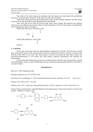 Chemistry and Materials Research www.iiste.org
ISSN 2224- 3224 (Print) ISSN 2225- 0956 (Online)
Vol.3 No.9, 2013
3
The results of the wash fastness test conducted when the dyeing were aftertreated with carbodiimide
also show very good fastness ratings for all the dyes with carboxylic acid group.
These results clearly show that carboxylated reactive dyes can be covalently bonded to silk fibre similar
to those of wool and cotton fibres when aftertreated with carbodiimide.
Since wool and silk are built up from the same amino acids, (though, their physical and chemical
structures are very different), the reaction scheme of carboxylated dyes with silk in the presence of cabrodiimide
can be represented as shown in Scheme 1.
HOOC-Silk-NH2+Dye-C-OH+HN=C=NH
O
heat
HOOC-Silk-COHN-dye+ H2N-C-NH2
O
Scheme 1
4. Conclusion
All the dyes used in this work have high equilibrium exhaustion for silk fibre. They however recorded
poor wash fastness because of the small structure of the dyes. Likewise their fixation, which is a measure of the
fibre-dye bond which is also weak. This shortcoming is overcome by having the dyed fabric treated with
dicyclohexylcarbodiimide i.e. the fixation and wash fastness improved tremendously after applying the
aftertreatment.
It meant that carboxylated reactions dyes can covalently bond to silk fibre when the dyed fibre is treated
with carbodiimide, which is a major breakthrough since they already have high standard affinities for the fibre as
recorded in Table 1.
REFERENCES
Bello, K.A. 1999.”Substituent Effect
Burlington Industries Inc. BP 1514395 (1978).
Fierz-David, H.E. and Blangey, L. 1949 “Fundamental Processes of Dye Chemistry. New York Interscience.
Nkeonye, P.O. 1986. J.S.D.C., 102, 384.
Otterburn, M.S. 1977 .“Chemistry of Natural Protein Fibres”. Ed. R.S. Asquith .New York: Plenum Press, 53.
Society of Dyers and Colourists, “Standard Methods for the Determination of the Colour Fastness of Textiles and
Leather” Bradford, 4th
Edition, 1978.
R N = N
OH
R N=N
SO3
H
OH OH
SO3H
(1) (2)
R N=N
SO3H
OH
NH2
(3)
 