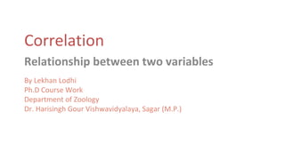 Correlation
Relationship between two variables
By Lekhan Lodhi
Ph.D Course Work
Department of Zoology
Dr. Harisingh Gour Vishwavidyalaya, Sagar (M.P.)
 
