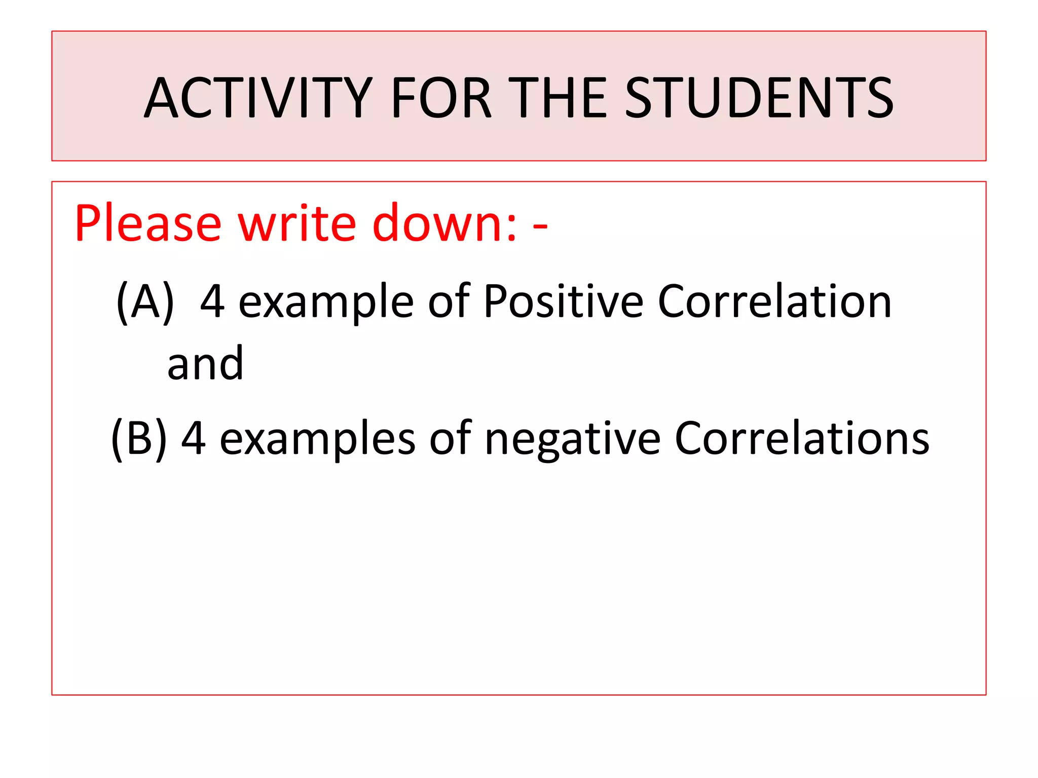 ACTIVITY FOR THE STUDENTS 
Please write down: - 
(A) 4 example of Positive Correlation 
and 
(B) 4 examples of negative Correlations 
 