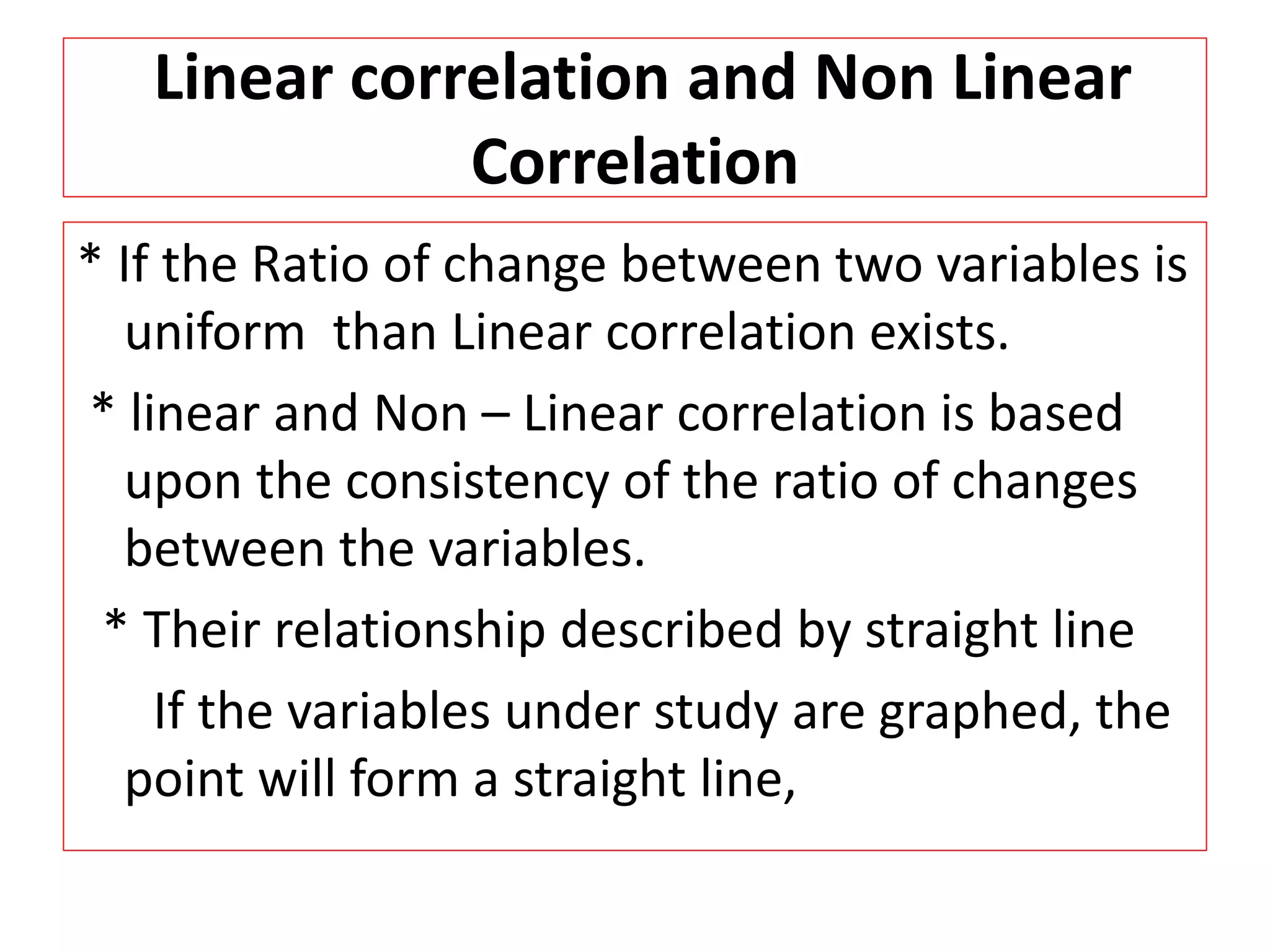 Linear correlation and Non Linear 
Correlation 
* If the Ratio of change between two variables is 
uniform than Linear correlation exists. 
* linear and Non – Linear correlation is based 
upon the consistency of the ratio of changes 
between the variables. 
* Their relationship described by straight line 
If the variables under study are graphed, the 
point will form a straight line, 
 