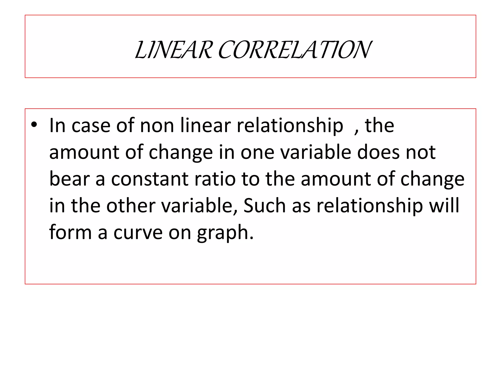 LINEAR CORRELATION 
• In case of non linear relationship , the 
amount of change in one variable does not 
bear a constant ratio to the amount of change 
in the other variable, Such as relationship will 
form a curve on graph. 
 