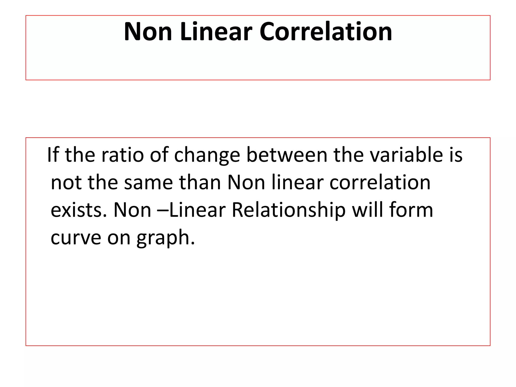 Non Linear Correlation 
If the ratio of change between the variable is 
not the same than Non linear correlation 
exists. Non –Linear Relationship will form 
curve on graph. 
 