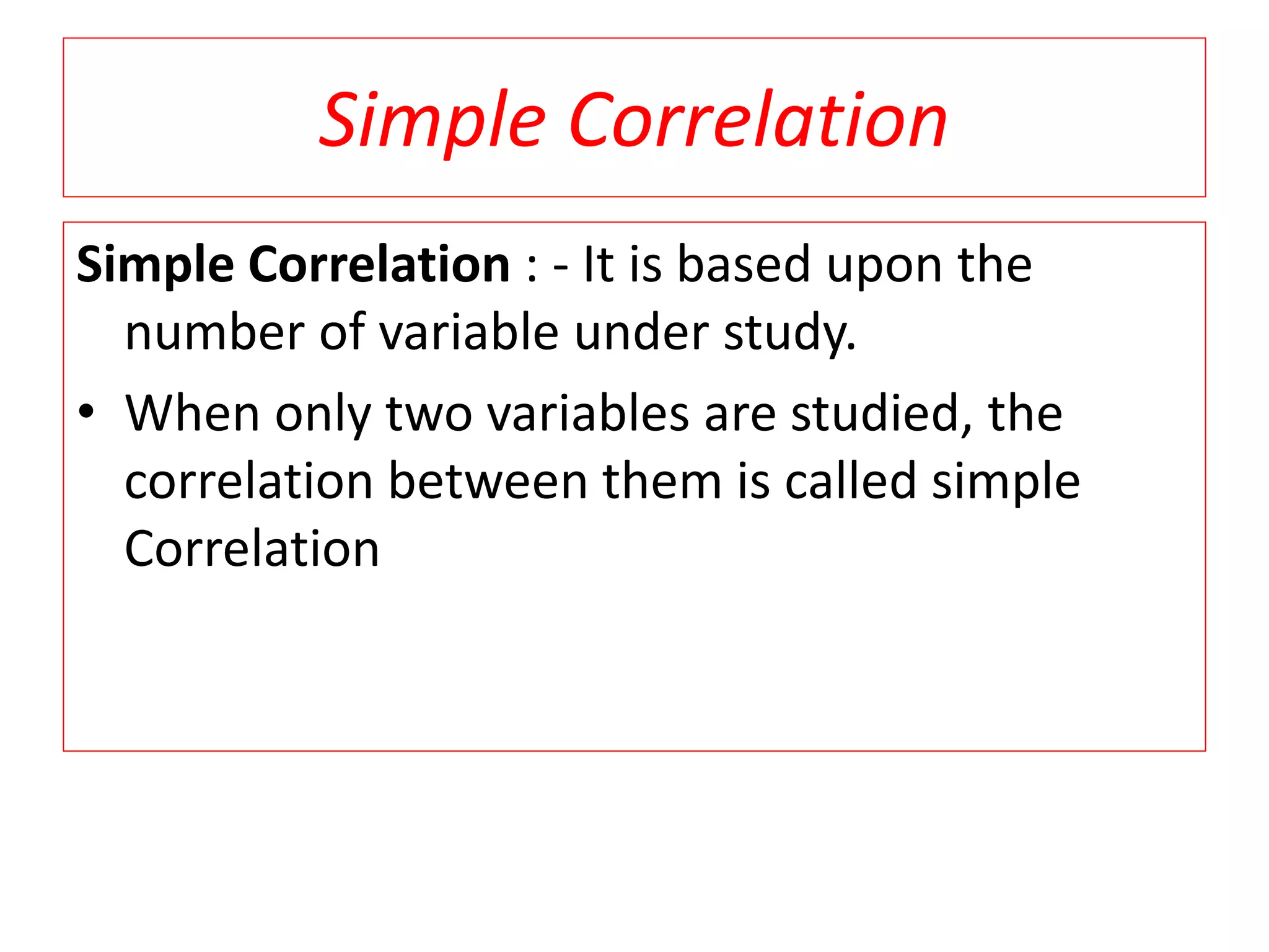 Simple Correlation 
Simple Correlation : - It is based upon the 
number of variable under study. 
• When only two variables are studied, the 
correlation between them is called simple 
Correlation 
 