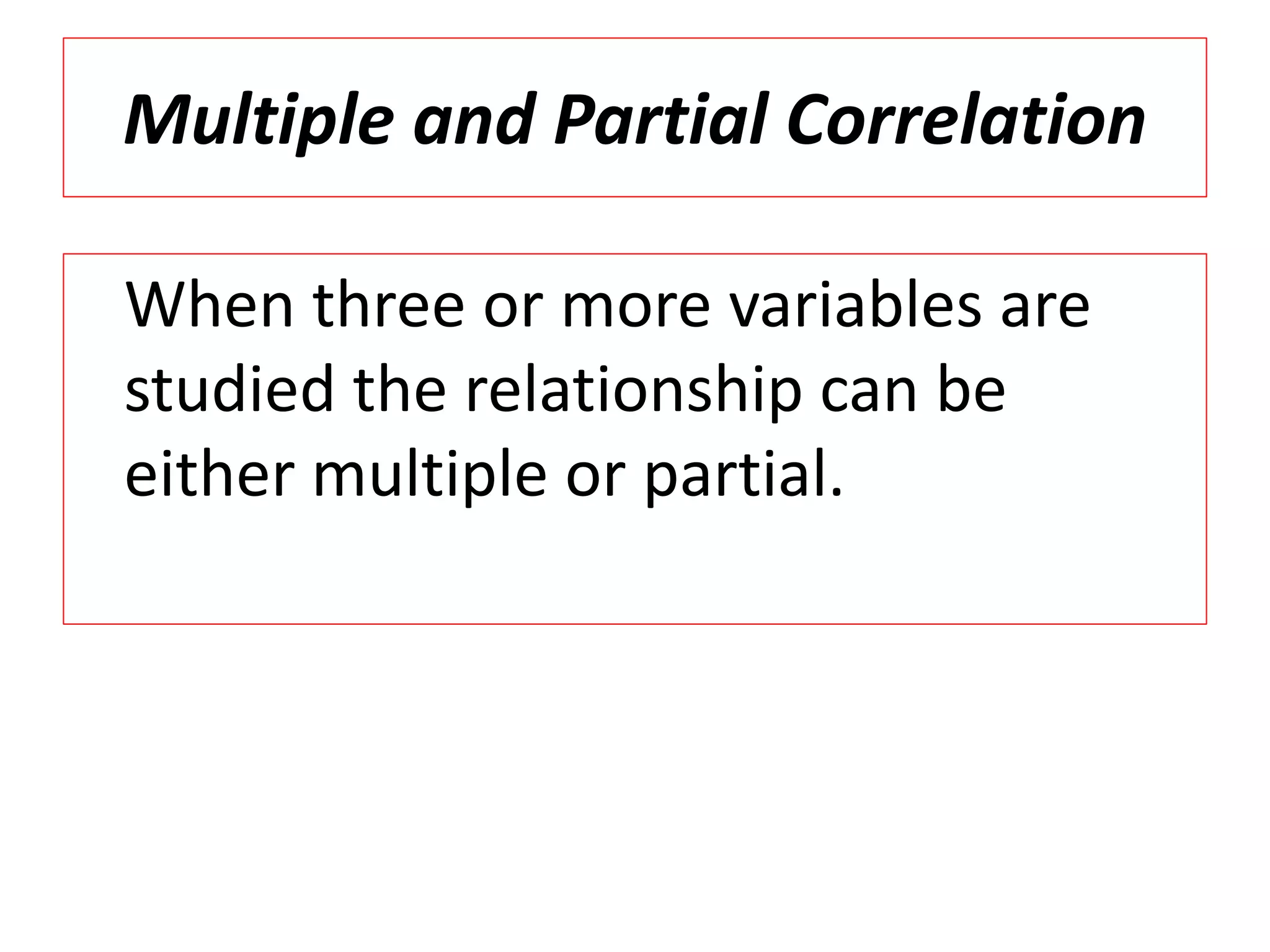Multiple and Partial Correlation 
When three or more variables are 
studied the relationship can be 
either multiple or partial. 
 