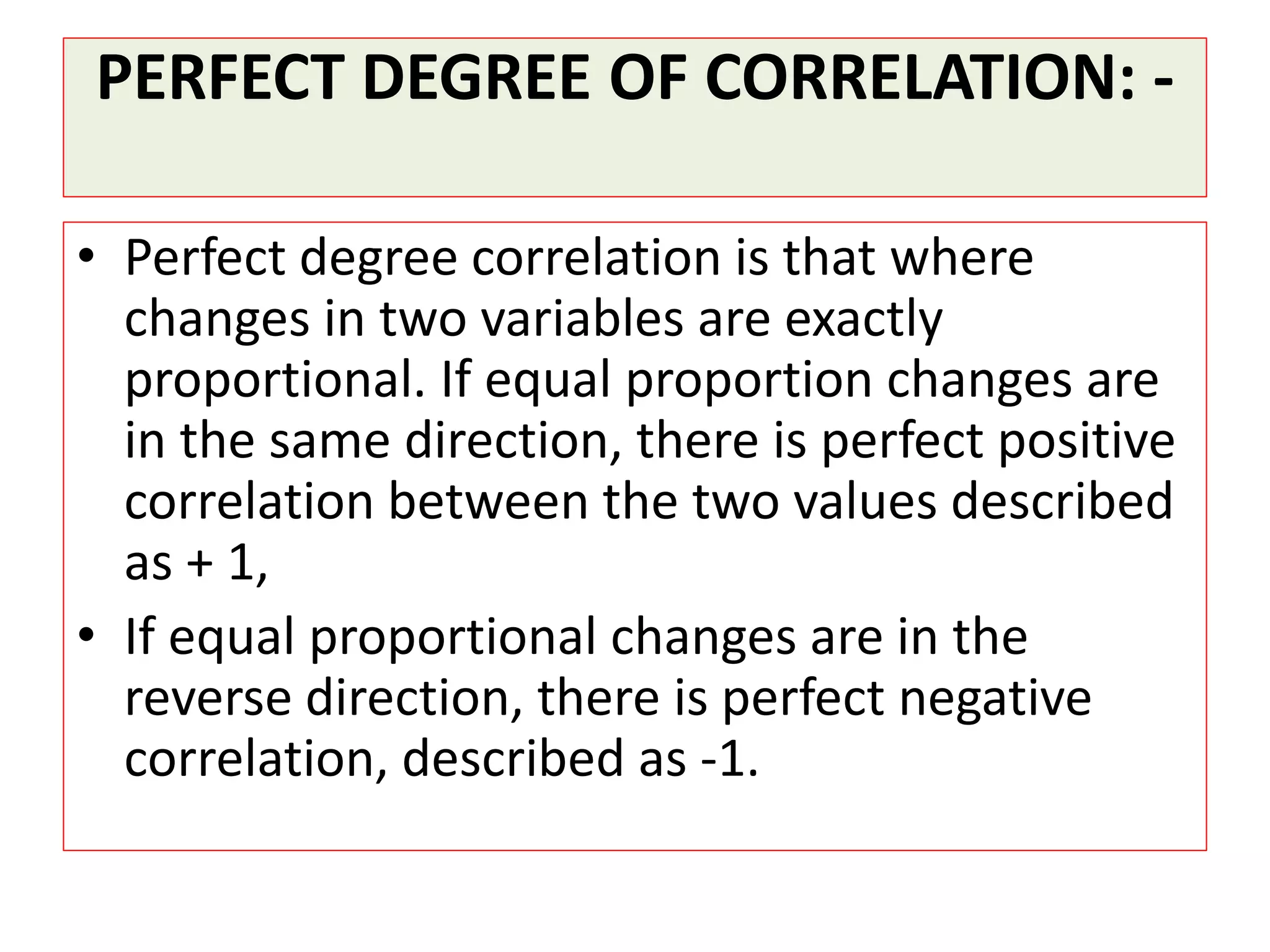 PERFECT DEGREE OF CORRELATION: - 
• Perfect degree correlation is that where 
changes in two variables are exactly 
proportional. If equal proportion changes are 
in the same direction, there is perfect positive 
correlation between the two values described 
as + 1, 
• If equal proportional changes are in the 
reverse direction, there is perfect negative 
correlation, described as -1. 
 