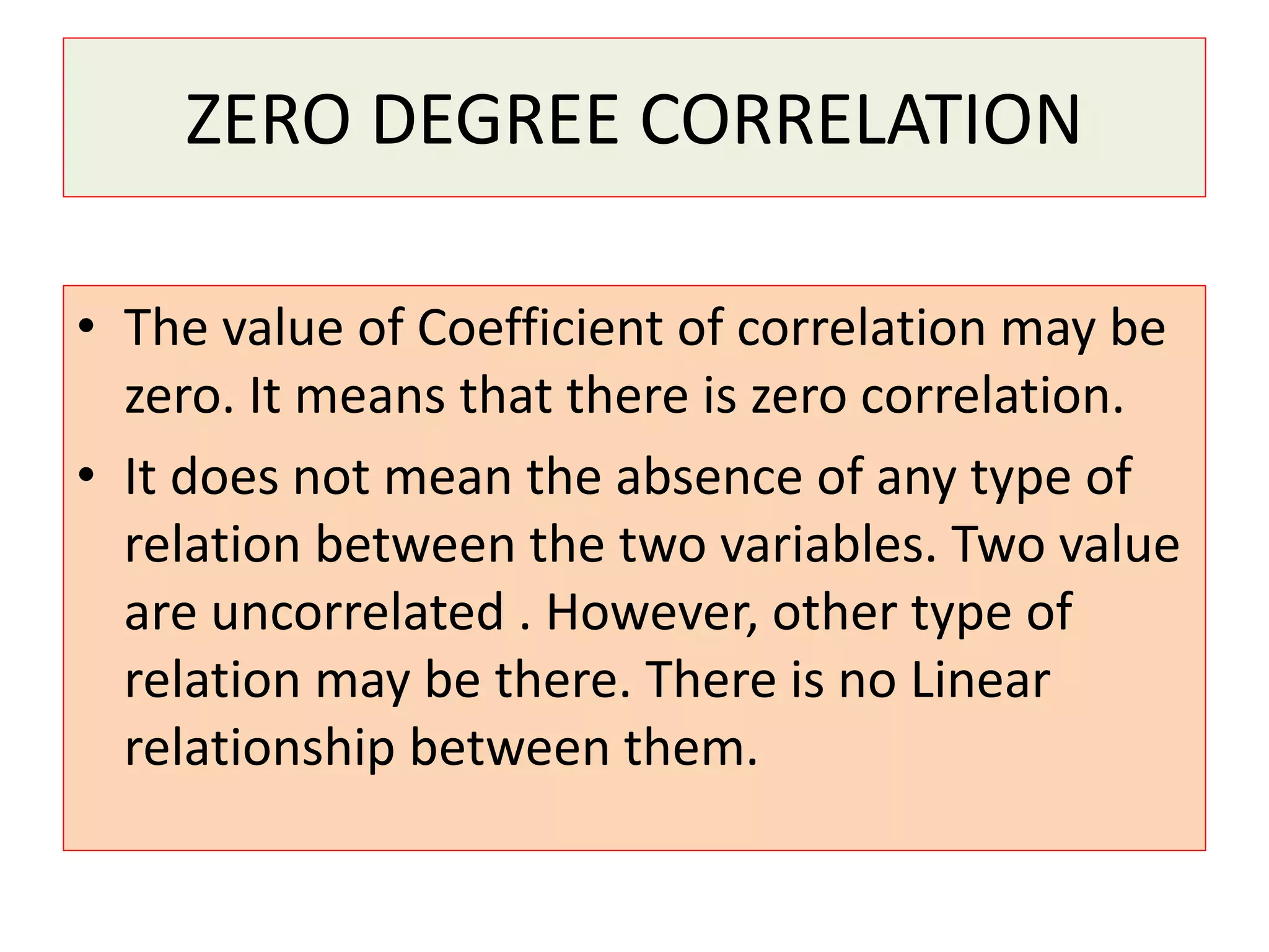 ZERO DEGREE CORRELATION 
• The value of Coefficient of correlation may be 
zero. It means that there is zero correlation. 
• It does not mean the absence of any type of 
relation between the two variables. Two value 
are uncorrelated . However, other type of 
relation may be there. There is no Linear 
relationship between them. 
 