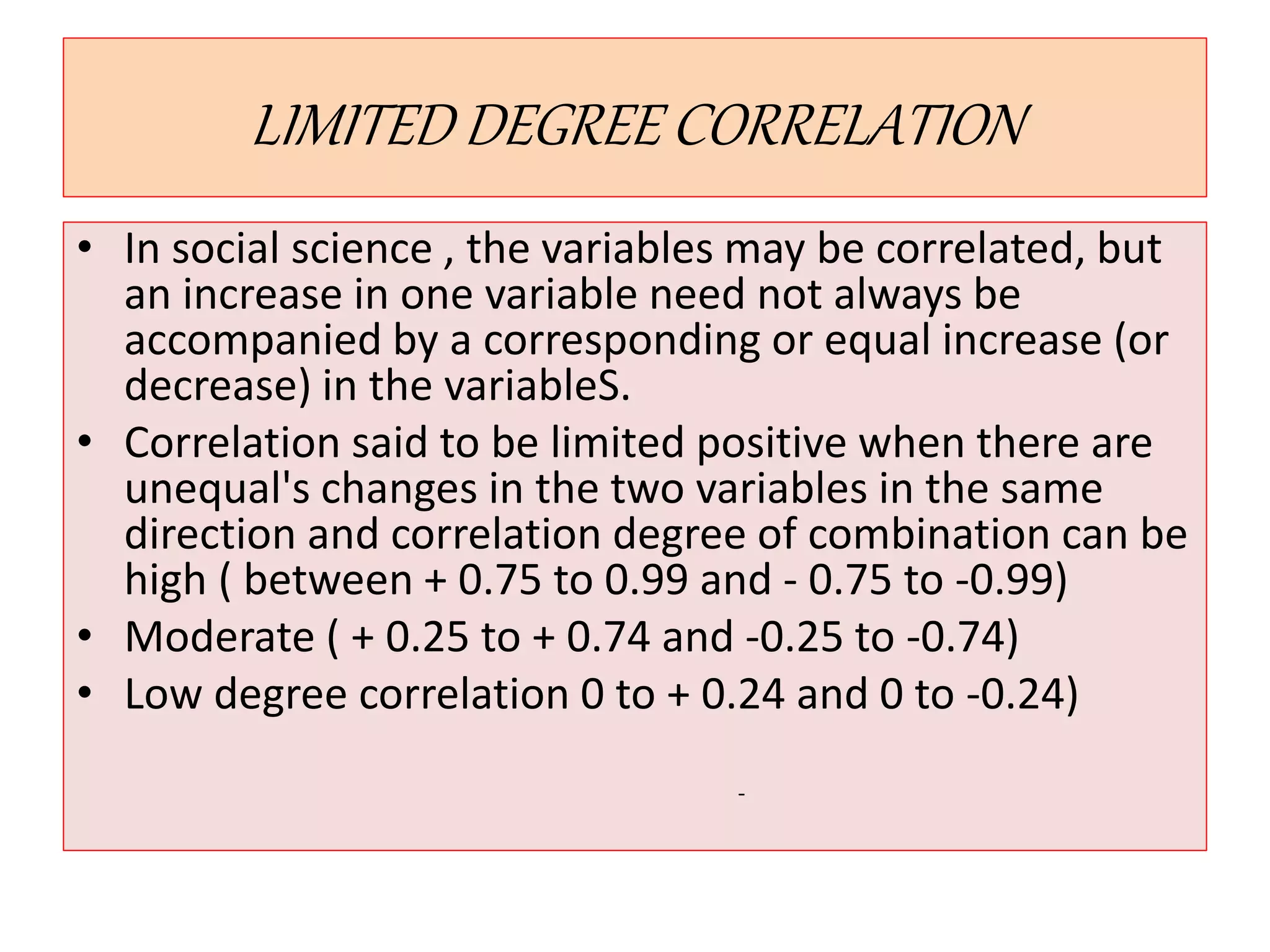 LIMITED DEGREE CORRELATION 
• In social science , the variables may be correlated, but 
an increase in one variable need not always be 
accompanied by a corresponding or equal increase (or 
decrease) in the variableS. 
• Correlation said to be limited positive when there are 
unequal's changes in the two variables in the same 
direction and correlation degree of combination can be 
high ( between + 0.75 to 0.99 and - 0.75 to -0.99) 
• Moderate ( + 0.25 to + 0.74 and -0.25 to -0.74) 
• Low degree correlation 0 to + 0.24 and 0 to -0.24) 
- 
 