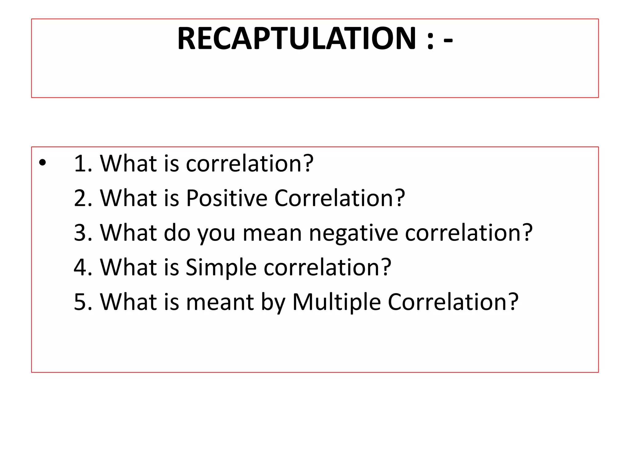 RECAPTULATION : - 
• 1. What is correlation? 
2. What is Positive Correlation? 
3. What do you mean negative correlation? 
4. What is Simple correlation? 
5. What is meant by Multiple Correlation? 
 