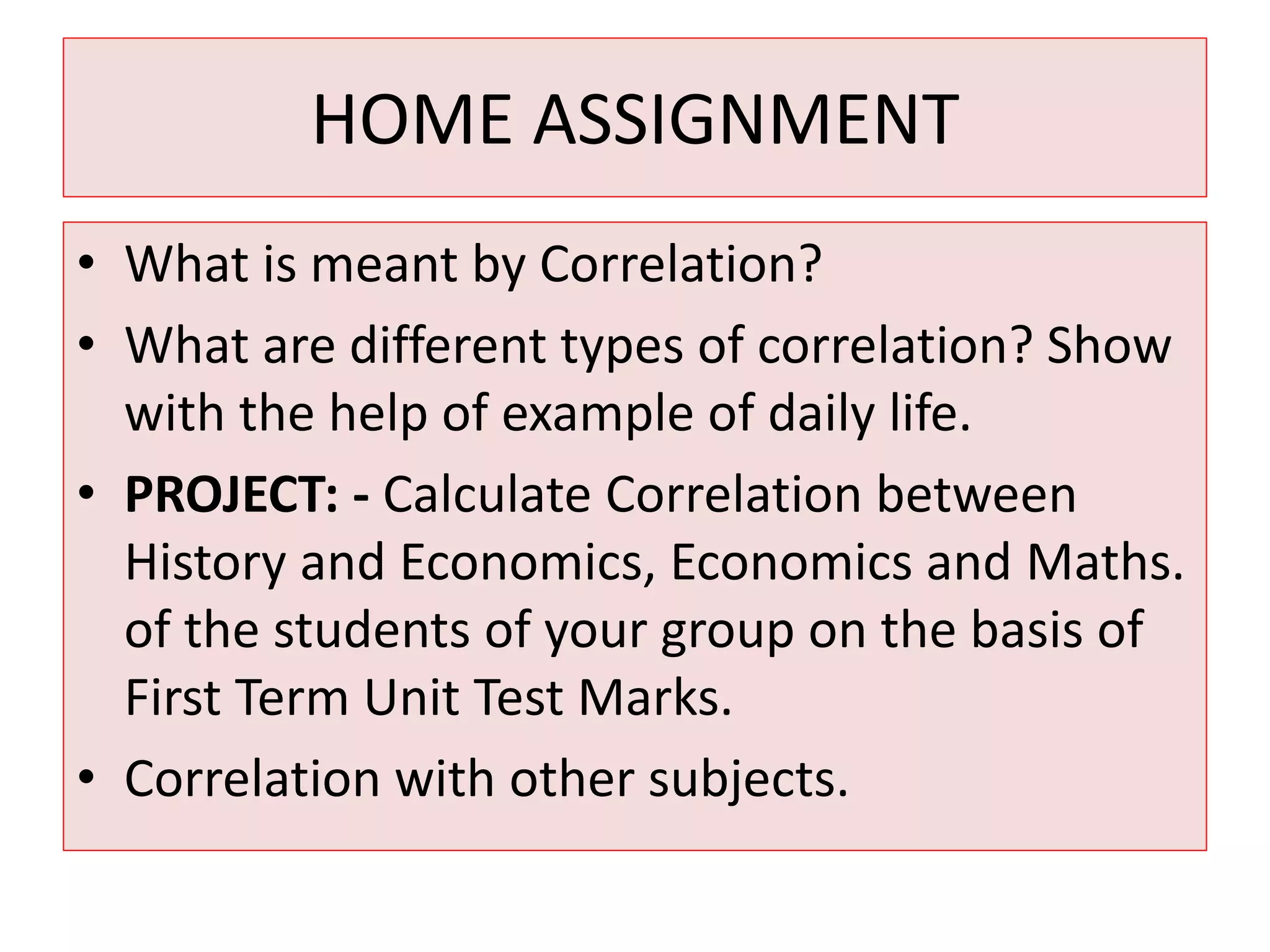 HOME ASSIGNMENT 
• What is meant by Correlation? 
• What are different types of correlation? Show 
with the help of example of daily life. 
• PROJECT: - Calculate Correlation between 
History and Economics, Economics and Maths. 
of the students of your group on the basis of 
First Term Unit Test Marks. 
• Correlation with other subjects. 
 