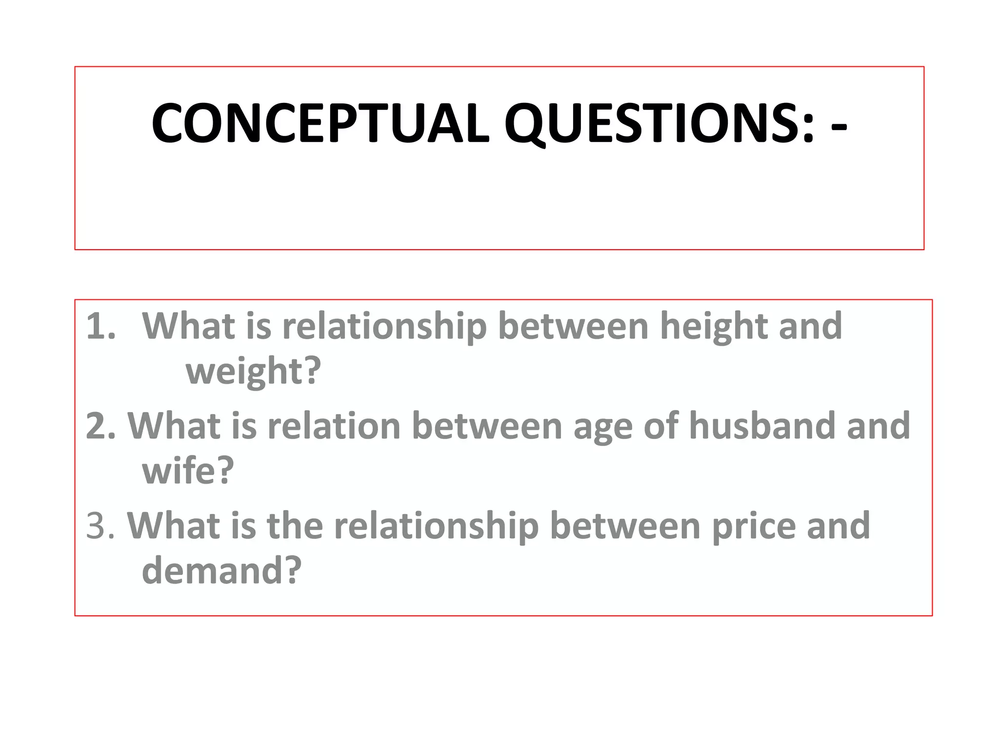 CONCEPTUAL QUESTIONS: - 
1. What is relationship between height and 
weight? 
2. What is relation between age of husband and 
wife? 
3. What is the relationship between price and 
demand? 
 