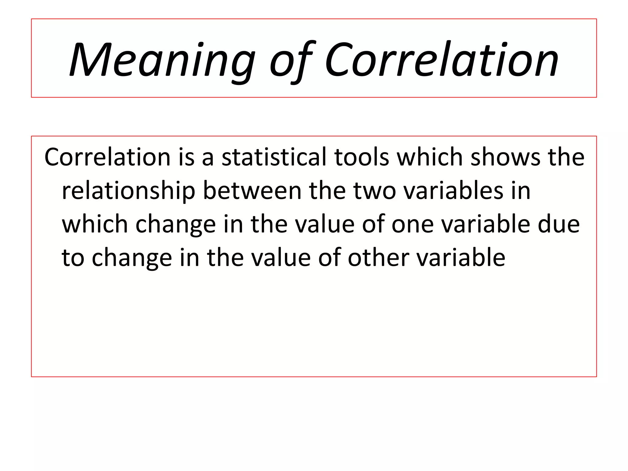 Meaning of Correlation 
Correlation is a statistical tools which shows the 
relationship between the two variables in 
which change in the value of one variable due 
to change in the value of other variable 
 