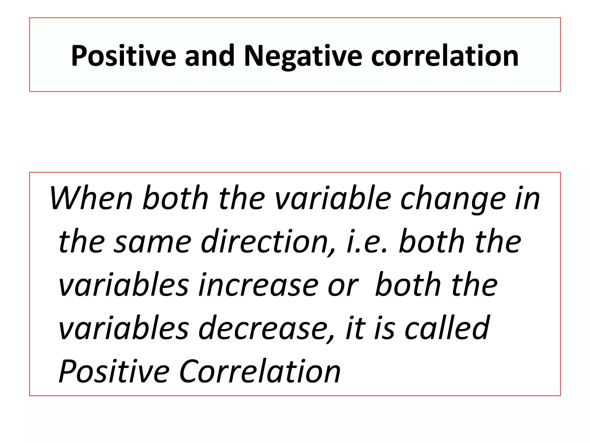 Positive and Negative correlation 
When both the variable change in 
the same direction, i.e. both the 
variables increase or both the 
variables decrease, it is called 
Positive Correlation 
 