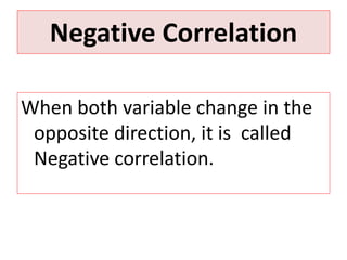 Negative Correlation 
When both variable change in the 
opposite direction, it is called 
Negative correlation. 
 