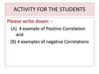 ACTIVITY FOR THE STUDENTS 
Please write down: - 
(A) 4 example of Positive Correlation 
and 
(B) 4 examples of negative Correlations 
 