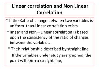 Linear correlation and Non Linear 
Correlation 
* If the Ratio of change between two variables is 
uniform than Linear correlation exists. 
* linear and Non – Linear correlation is based 
upon the consistency of the ratio of changes 
between the variables. 
* Their relationship described by straight line 
If the variables under study are graphed, the 
point will form a straight line, 
 