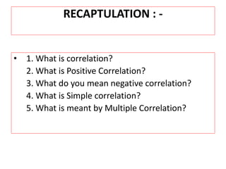 RECAPTULATION : - 
• 1. What is correlation? 
2. What is Positive Correlation? 
3. What do you mean negative correlation? 
4. What is Simple correlation? 
5. What is meant by Multiple Correlation? 
 