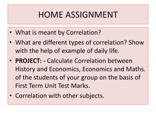 HOME ASSIGNMENT 
• What is meant by Correlation? 
• What are different types of correlation? Show 
with the help of example of daily life. 
• PROJECT: - Calculate Correlation between 
History and Economics, Economics and Maths. 
of the students of your group on the basis of 
First Term Unit Test Marks. 
• Correlation with other subjects. 
 