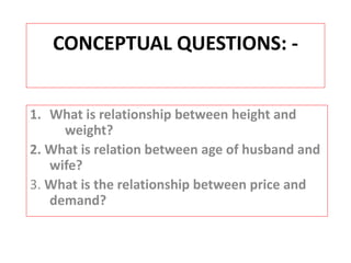 CONCEPTUAL QUESTIONS: - 
1. What is relationship between height and 
weight? 
2. What is relation between age of husband and 
wife? 
3. What is the relationship between price and 
demand? 
 
