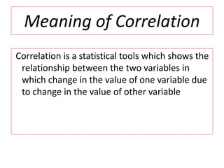 Meaning of Correlation 
Correlation is a statistical tools which shows the 
relationship between the two variables in 
which change in the value of one variable due 
to change in the value of other variable 
 