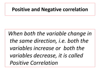 Positive and Negative correlation 
When both the variable change in 
the same direction, i.e. both the 
variables increase or both the 
variables decrease, it is called 
Positive Correlation 
 