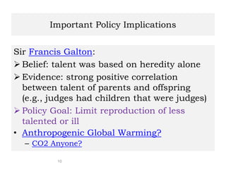 10
Important Policy Implications
Sir Francis Galton:
 Belief: talent was based on heredity alone
 Evidence: strong positive correlation
between talent of parents and offspring
(e.g., judges had children that were judges)
 Policy Goal: Limit reproduction of less
talented or ill
• Anthropogenic Global Warming?
– CO2 Anyone?
 