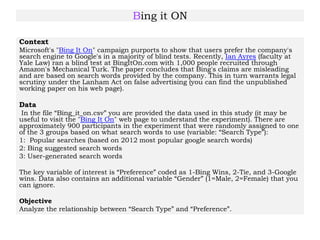 Bing it ON
Context
Microsoft's "Bing It On" campaign purports to show that users prefer the company's
search engine to Google's in a majority of blind tests. Recently, Ian Ayres (faculty at
Yale Law) ran a blind test at BingItOn.com with 1,000 people recruited through
Amazon's Mechanical Turk. The paper concludes that Bing's claims are misleading
and are based on search words provided by the company. This in turn warrants legal
scrutiny under the Lanham Act on false advertising (you can find the unpublished
working paper on his web page).
Data
In the file “Bing_it_on.csv” you are provided the data used in this study (it may be
useful to visit the "Bing It On" web page to understand the experiment). There are
approximately 900 participants in the experiment that were randomly assigned to one
of the 3 groups based on what search words to use (variable: “Search Type”):
1: Popular searches (based on 2012 most popular google search words)
2: Bing suggested search words
3: User-generated search words
The key variable of interest is “Preference” coded as 1-Bing Wins, 2-Tie, and 3-Google
wins. Data also contains an additional variable “Gender” (1=Male, 2=Female) that you
can ignore.
Objective
Analyze the relationship between “Search Type” and “Preference”.
 