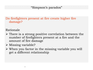4
“Simpson’s paradox”
Do firefighters present at fire create higher fire
damage?
Rationale
 There is a strong positive correlation between the
number of firefighters present at a fire and the
amount of fire damage
 Missing variable?
 When you factor in the missing variable you will
get a different relationship
 
