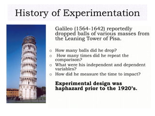 History of Experimentation
Galileo (1564-1642) reportedly
dropped balls of various masses from
the Leaning Tower of Pisa.
o How many balls did he drop?
o How many times did he repeat the
comparison?
o What were his independent and dependent
variables?
o How did he measure the time to impact?
Experimental design was
haphazard prior to the 1920’s.
 