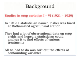 Background
Studies in crop variation I – VI (1921 – 1929)
In 1919 a statistician named Fisher was hired
at Rothamsted agricultural station
They had a lot of observational data on crop
yields and hoped a statistician could
analyze it to find effects of various
treatments
All he had to do was sort out the effects of
confounding variables
 