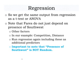 Regression
o So we get the same output from regression
as a t-test or ANOVA
o Note that Fares do not just depend on
presence of Southwest
o Other factors
o In our example: Competition, Distance
o Run regression again including these as
additional predictors
o Important to note that “Presence of
Southwest” is NOT Random.
50
 