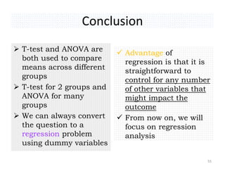 Conclusion
 T-test and ANOVA are
both used to compare
means across different
groups
 T-test for 2 groups and
ANOVA for many
groups
 We can always convert
the question to a
regression problem
using dummy variables
 Advantage of
regression is that it is
straightforward to
control for any number
of other variables that
might impact the
outcome
 From now on, we will
focus on regression
analysis
55
 