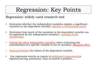 Regression: Key Points
Regression: widely used research tool
• Determine whether the independent variables explain a significant
variation in the dependent variable: whether a relationship exists.
• Determine how much of the variation in the dependent variable can
be explained by the independent variables: strength of the
relationship.
• Control for other independent variables when evaluating the
contributions of a specific variable or set of variables. Marginal effect
• Forecast/Predict the values of the dependent variable.
• Use regression results as inputs to additional computations:
Optimal pricing, promotion, time to launch a product….
 