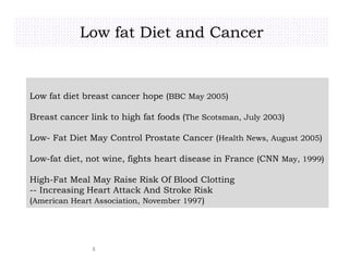 Low fat Diet and Cancer
8
Low fat diet breast cancer hope (BBC May 2005)
Breast cancer link to high fat foods (The Scotsman, July 2003)
Low- Fat Diet May Control Prostate Cancer (Health News, August 2005)
Low-fat diet, not wine, fights heart disease in France (CNN May, 1999)
High-Fat Meal May Raise Risk Of Blood Clotting
-- Increasing Heart Attack And Stroke Risk
(American Heart Association, November 1997)
 