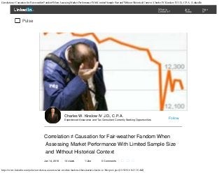 Correlation ≠ Causation for Fair-weather Fandom When Assessing Market Performance With Limited Sample Size and Without Historical Context | Charles W. Kinslow IV J.D., C.P.A. | LinkedIn
https://www.linkedin.com/pulse/correlation-causation-fair-weather-fandom-when-market-charles-w-?trk=prof-post[1/15/2016 8:43:30 AM]
Correlation ≠ Causation for Fair-weather Fandom When
Assessing Market Performance With Limited Sample Size
and Without Historical Context
Jan 14, 2016 13 views 1 Like 0 Comments   
Charles W. Kinslow IV J.D., C.P.A.
Experienced Assurance and Tax Consultant Currently Seeking Opportunities Follow
Pulse

What is
LinkedIn?

Join
Today

Sign
In
 