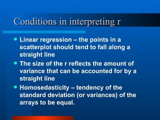 Conditions in interpreting r Linear regression – the points in a scatterplot should tend to fall along a straight line The size of the r reflects the amount of variance that can be accounted for by a straight line Homosedasticity – tendency of the standard deviation (or variances) of the arrays to be equal.  