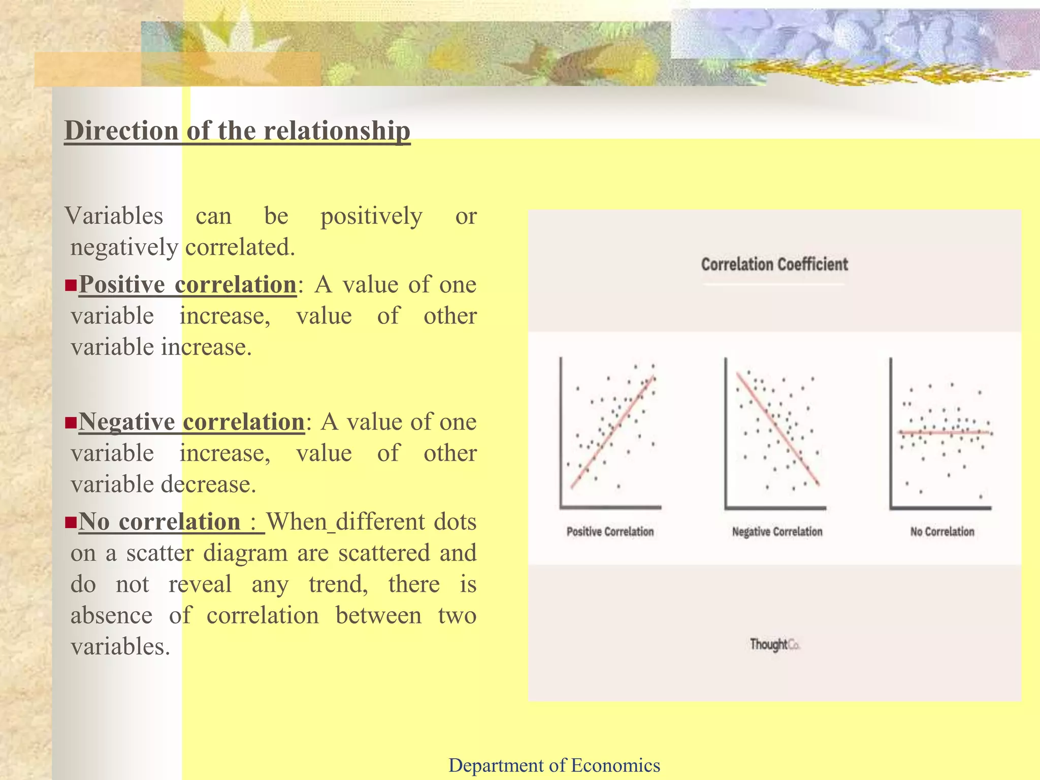 Direction of the relationship
Variables can be positively or
negatively correlated.
Positive correlation: A value of one
variable increase, value of other
variable increase.
Negative correlation: A value of one
variable increase, value of other
variable decrease.
No correlation : When different dots
on a scatter diagram are scattered and
do not reveal any trend, there is
absence of correlation between two
variables.
Department of Economics
 
