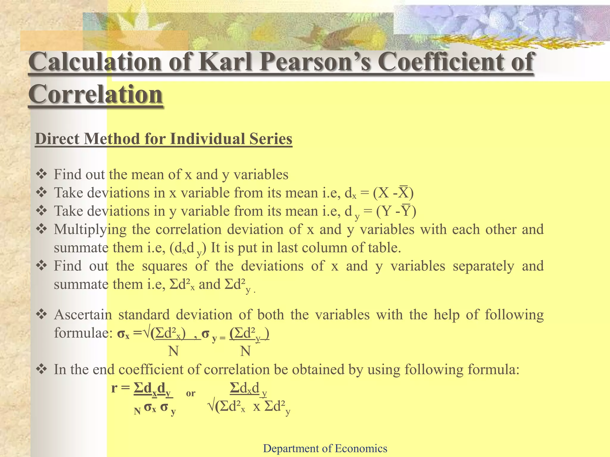 Calculation of Karl Pearson’s Coefficient of
Correlation
Direct Method for Individual Series
 Find out the mean of x and y variables
 Take deviations in x variable from its mean i.e, dₓ = (X -X̅ )
 Take deviations in y variable from its mean i.e, d y = (Y -Y̅ )
 Multiplying the correlation deviation of x and y variables with each other and
summate them i.e, (dₓd y) It is put in last column of table.
 Find out the squares of the deviations of x and y variables separately and
summate them i.e, Ʃd²ₓ and Ʃd²y .
 Ascertain standard deviation of both the variables with the help of following
formulae: σₓ =√(Ʃd²ₓ) , σ y = (Ʃd²y )
N N
 In the end coefficient of correlation be obtained by using following formula:
r = Ʃdxdy or Ʃdₓd y
N σₓ σ y √(Ʃd²ₓ x Ʃd²y
Department of Economics
 