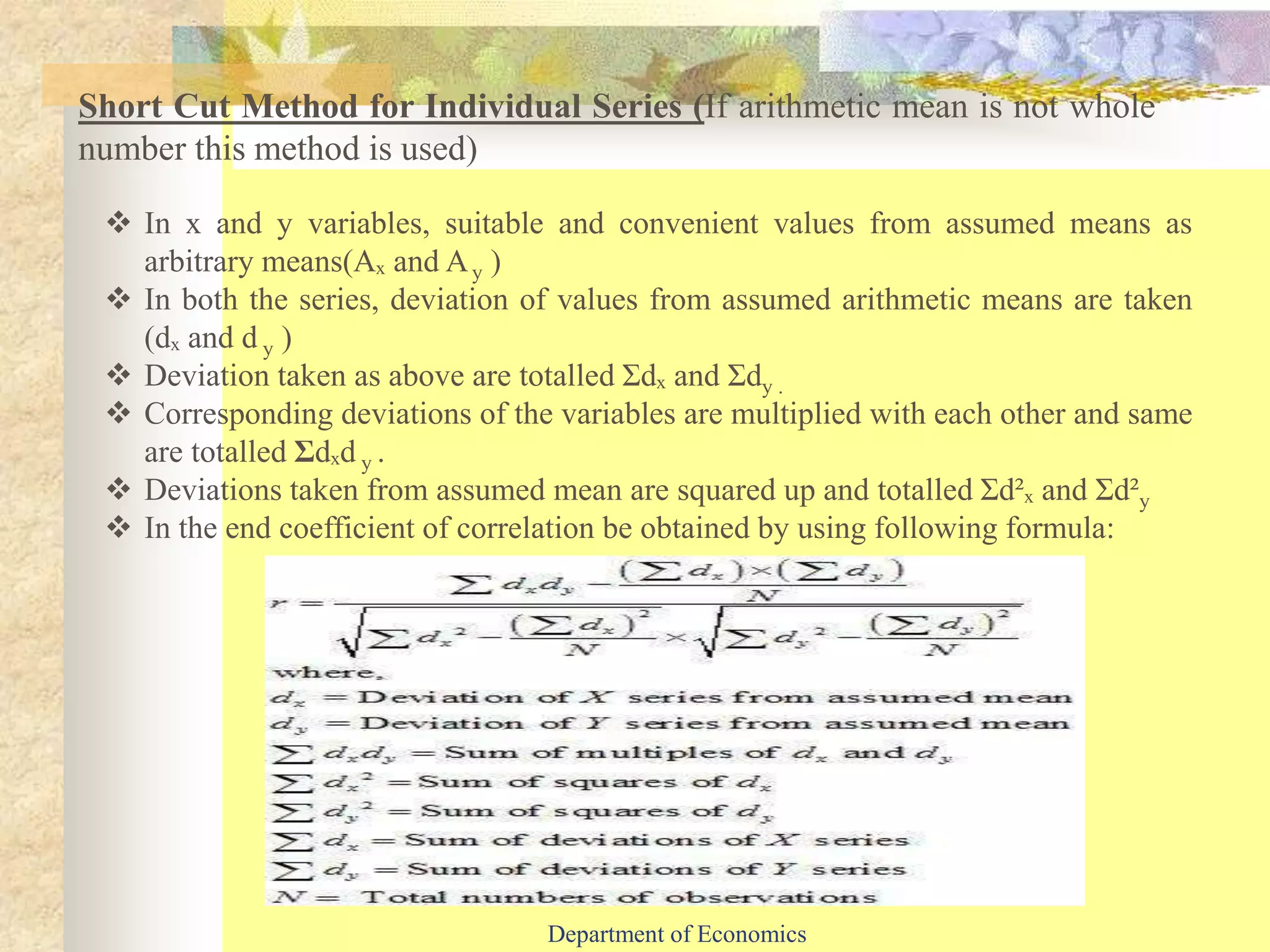 Short Cut Method for Individual Series (If arithmetic mean is not whole
number this method is used)
 In x and y variables, suitable and convenient values from assumed means as
arbitrary means(Aₓ and Ay )
 In both the series, deviation of values from assumed arithmetic means are taken
(dₓ and d y )
 Deviation taken as above are totalled Ʃdₓ and Ʃdy .
 Corresponding deviations of the variables are multiplied with each other and same
are totalled Ʃdₓd y .
 Deviations taken from assumed mean are squared up and totalled Ʃd²ₓ and Ʃd²y
 In the end coefficient of correlation be obtained by using following formula:
Department of Economics
 
