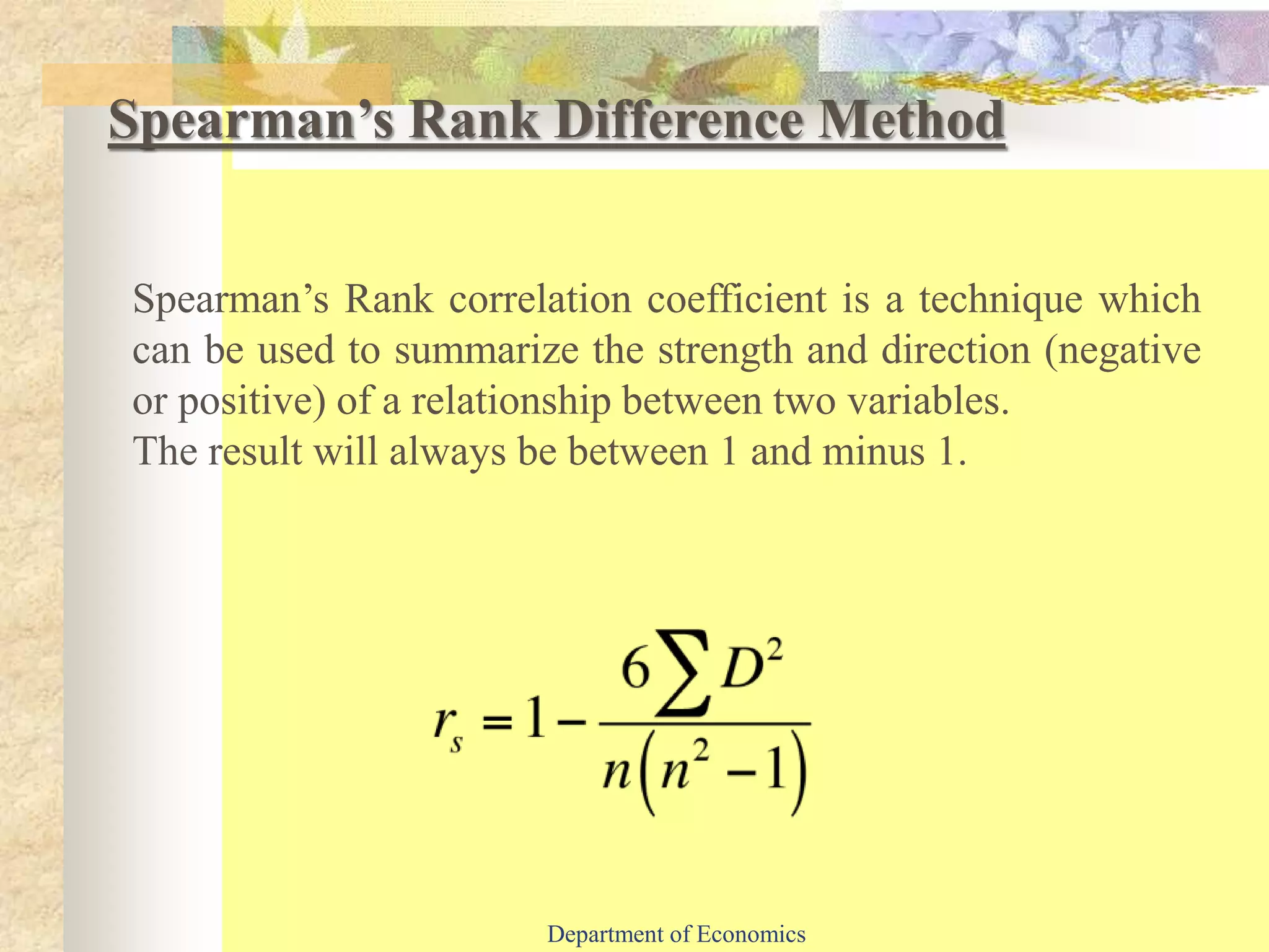 Spearman’s Rank Difference Method
Spearman’s Rank correlation coefficient is a technique which
can be used to summarize the strength and direction (negative
or positive) of a relationship between two variables.
The result will always be between 1 and minus 1.
Department of Economics
 